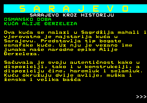 454.18 S A R A J E V O SARAJEVO KROZ HISTORIJU OSMANSKO DOBA KUA ALIJE ERZELEZA Ova kua se nalazi u Sagrdija mahali i vjerovatno je najstarija kua u Sarajevu. Predstavlja tip bogate esnafske kue. Uz nju je vezano ime junaka nae narodne epike Alije erzeleza. Sauvala je svoju autentinost kako u dispoziciji, tako i u konstrukciji, a dispoziciju ine, haremluk i selamluk. Kuu okruuju dvije avlije, muka i enska i velika baa    