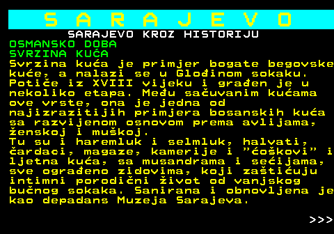 454.20 S A R A J E V O SARAJEVO KROZ HISTORIJU OSMANSKO DOBA SVRZINA KUA Svrzina kua je primjer bogate begovske kue, a nalazi se u Gloinom sokaku. Potie iz XVIII vijeku i graen je u nekoliko etapa. Meu sauvanim kuama ove vrste, ona je jedna od najizrazitijih primjera bosanskih kua sa razvijenom osnovom prema avlijama, enskoj i mukoj. Tu su i haremluk i selmluk, halvati, ardaci, magaze, kamerije i  okovi  i ljetna kua, sa musandrama i seijama, sve ograeno zidovima, koji zatiuju intimni porodini ivot od vanjskog bunog sokaka. Sanirana i obnovljena je kao depadans Muzeja Sarajeva.    