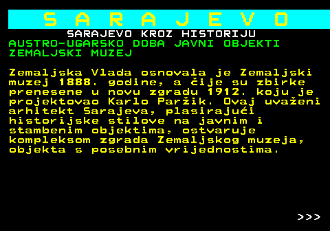 454.23 S A R A J E V O SARAJEVO KROZ HISTORIJU AUSTRO-UGARSKO DOBA JAVNI OBJEKTI ZEMALJSKI MUZEJ Zemaljska Vlada osnovala je Zemaljski muzej 1888. godine, a ije su zbirke prenesene u novu zgradu 1912. koju je projektovao Karlo Parik. Ovaj uvaeni arhitekt Sarajeva, plasirajui historijske stilove na javnim i stambenim objektima, ostvaruje kompleksom zgrada Zemaljskog muzeja, objekta s posebnim vrijednostima.    