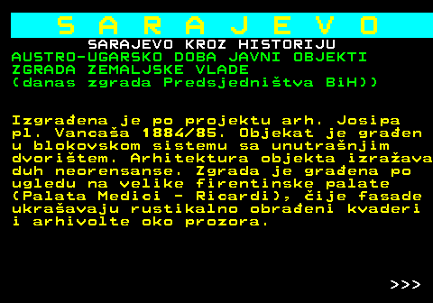 454.25 S A R A J E V O SARAJEVO KROZ HISTORIJU AUSTRO-UGARSKO DOBA JAVNI OBJEKTI ZGRADA ZEMALJSKE VLADE (danas zgrada Predsjednitva BiH)) Izgraena je po projektu arh. Josipa pl. Vancaa 1884 85. Objekat je graen u blokovskom sistemu sa unutranjim dvoritem. Arhitektura objekta izraava duh neorensanse. Zgrada je graena po ugledu na velike firentinske palate (Palata Medici - Ricardi), ije fasade ukraavaju rustikalno obraeni kvaderi i arhivolte oko prozora.    