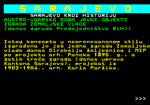 454.26 S A R A J E V O SARAJEVO KROZ HISTORIJU AUSTRO-UGARSKO DOBA JAVNI OBJEKTI ZGRADA ZEMALJSKE VLADE (danas zgrada Predsjednitva BiH)) Istog koncepta u neorenesansnom stilu izgraena je jo jedna zgrada Zemaljske vlade danas Direkcija eljeznica i MIP po projektu arh. Paneka 1895. g., a zatim trea zgrada (danas uprava Kantona Sarajevo), projekat iz 1902-1904., arh. Karla Parika.    