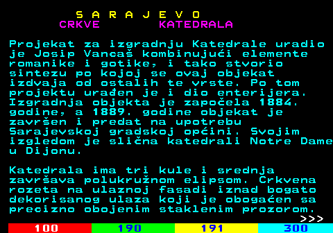 456.5 S A R A J E V O CRKVE KATEDRALA Projekat za izgradnju Katedrale uradio je Josip Vanca kombinujui elemente romanike i gotike, i tako stvorio sintezu po kojoj se ovaj objekat izdvaja od ostalih te vrste. Po tom projektu uraen je i dio enterijera. Izgradnja objekta je zapoela 1884. godine, a 1889. godine objekat je zavren i predat na upotrebu Sarajevskoj gradskoj opini. Svojim izgledom je slina katedrali Notre Dame u Dijonu. Katedrala ima tri kule i srednja zavrava polukrunom elipsom. Crkvena rozeta na ulaznoj fasadi iznad bogato dekorisanog ulaza koji je obogaen sa precizno obojenim staklenim prozorom.    