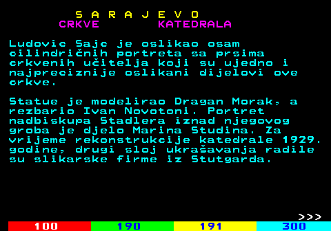 456.7 S A R A J E V O CRKVE KATEDRALA Ludovic Sajc je oslikao osam cilindrinih portreta sa prsima crkvenih uitelja koji su ujedno i najpreciznije oslikani dijelovi ove crkve. Statue je modelirao Dragan Morak, a rezbario Ivan Novotoni. Portret nadbiskupa Stadlera iznad njegovog groba je djelo Marina Studina. Za vrijeme rekonstrukcije katedrale 1929. godine, drugi sloj ukraavanja radile su slikarske firme iz Stutgarda.    