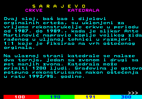 456.8 S A R A J E V O CRKVE KATEDRALA Ovaj sloj, ba kao i dijelovi orginalnih crtea, su uklonjeni za vrijeme rekonstrukcije crkve u periodu od 1987. do 1989., kada je slikar Ante Martinovi napravio kopije velikog zida raenog u uljanoj tehnici u razmjeri 1:1 koje je fiksirao na vrh oteenog orginala. Na ulaznoj strani katedrale se nalaze dva tornja, jedan sa zvonom i drugi sa pet manjih zvona. Katedrala moe primiti 1200 ljudi. Graevina je gotovo potpuno rekonstruisana nakon oteenja u ratu 1992 95. godine.    