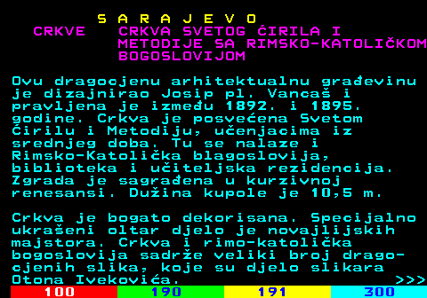 456.10 S A R A J E V O CRKVE CRKVA SVETOG IRILA I METODIJE SA RIMSKO-KATOLIKOM BOGOSLOVIJOM Ovu dragocjenu arhitektualnu graevinu je dizajnirao Josip pl. Vanca i pravljena je izmeu 1892. i 1895. godine. Crkva je posveena Svetom irilu i Metodiju, uenjacima iz srednjeg doba. Tu se nalaze i Rimsko-Katolika blagoslovija, biblioteka i uiteljska rezidencija. Zgrada je sagraena u kurzivnoj renesansi. Duina kupole je 10,5 m. Crkva je bogato dekorisana. Specijalno ukraeni oltar djelo je novajlijskih majstora. Crkva i rimo-katolika bogoslovija sadre veliki broj drago- cjenih slika, koje su djelo slikara Otona Ivekovia.    