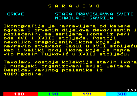 457.4 S A R A J E V O MIHAILA I GAVRILA Ikonografija je napravljena od kamene ograde i drvenih dijelova dekorisanih i pozlaenih, sa serijama ikona iz peri- oda XVI i XVIII stoljea. Postoji nekoliko dragocjenih ikona koje je napravio stvaraoc Radul u XVII stoljeu kao i veliki broj ikona koje je napra- vio Maksim Tujkovi u XVIII stoljeu. Takoer, postoje kolekcije starih ikona i muzejski organizovani spisi Jeftana Despia, papinog poslanika iz 1889.godine.    
