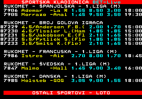 474.2 SPORTSKA KLADIONICA BET-Live RUKOMET - FRANCUSKA - 1.LIGA (M) 6966 Toulous -Cham 1,40 9,50 3,65 20:45 RUKOMET - DANSKA - 1.LIGA (M) 6965 Skander -Grindst 16,0 16:14 28:28 6963 Sonderj -Ringste 1,60 13:12 28:27 6964 Skjern -Bjerrin 2,50 13:14 29:33 6962 Aalborg -Mors 1,10 16,0 8,00 19:00 RUKOMET - NORVEKA - 1.LIGA (M) 6777 Runar -Drammen 4,20 7:14 27:33 6776 Sandnes -Baekkel 1,90 14:12 28:19 6774 Kristia -Naerbo 1,75 10:17 23:28 6775 Halden -Follo 1,45 16:10 30:28 6773 Kolstad -Elverum 1,35 15:12 31:27 6771 Haslum -Fjel 2,65 8,50 1,70 18:00 6772 Bergen -Aren 1,50 9,00 3,30 18:00 RUKOMET - AUSTRIJA - 1.LIGA (M) 6735 Bregenz -Fuchse 1,90 -:- 9:12 6704 Handbal -HSG 1,20 13,0 5,50 18:00 OSTALI SPORTOVI - LOTO