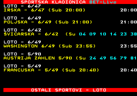 474.17 SPORTSKA KLADIONICA BET-Live LOTO - 6 47 IRSKA - 6 47 (Sub 20:00) 20:00 LOTO - 6 49 POLJSKA - 6 49 (Sub 21:00) 21:00 LOTO - 6 42 VICARSKA - 6 42 (Sub 17:00) 17:00 LOTO - 6 49 WASHINGTON 6 49 (Sub 23:55) 23:55 LOTO - 5 90 AUSTRIJA ZAHLEN 5 90 (Sub 17:00) 17:00 LOTO - 5 49 FRANCUSKA - 5 49 (Sub 20:40) 20:40 OSTALI SPORTOVI - LOTO