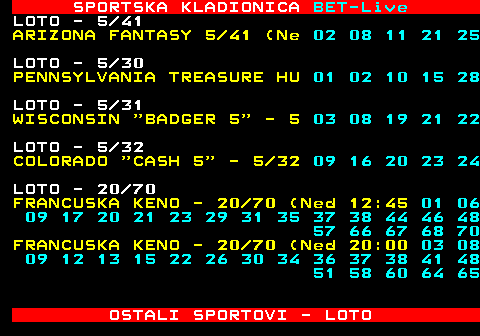 474.19 SPORTSKA KLADIONICA BET-Live LOTO - 6 49 PANJOLSKA - BONO - 01 09 10 24 34 38 LOTO - 5 90 AUSTRIJA ZAHLEN 5 90 (Su 24 26 52 60 62 LOTO - 6 49 WASHINGTON 6 49 (Sub 06 17 21 27 35 37 LOTO - 20 80 POLJSKA MULTI - 20 80 (Sub 13:30) 06 18 23 24 27 28 30 35 39 42 43 47 50 53 63 65 67 68 77 79 POLJSKA MULTI - 20 80 (Sub 21:30) 04 06 09 11 13 18 21 26 29 30 39 40 41 44 47 49 63 64 67 76 LOTO - 5 49 FRANCUSKA - 5 49 (Sub 20 11 17 19 47 49 OSTALI SPORTOVI - LOTO