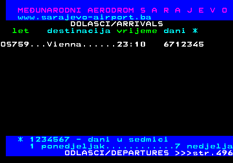 495.6 MEUNARODNI AERODROM S A R A J E V O www.sarajevo-airport.ba DOLASCI ARRIVALS let destinacija vrijeme dani * OS759...Vienna......23:10 6712345 * 1234567 - dani u sedmici 1 ponedjeljak............7 nedjelja ODLASCI DEPARTURES    str.496