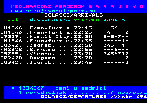 495.8 MEUNARODNI AERODROM S A R A J E V O www.sarajevo-airport.ba DOLASCI ARRIVALS let destinacija vrijeme dani * J9329...Kuwait City.22:30 23-5-7- LH1546..Frankfurt a.22:35 ------1 OU342...Zagreb......22:50 -345--1 FR2428..Bergamo.....22:55 ----6-- OS759...Vienna......23:20 2345671 FR2428..Bergamo.....23:20 2------ OU342...Zagreb......23:45 2------ * 1234567 - dani u sedmici 1 ponedjeljak............7 nedjelja ODLASCI DEPARTURES    str.496
