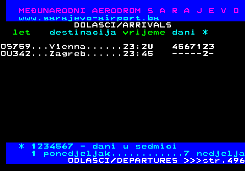 495.9 MEUNARODNI AERODROM S A R A J E V O www.sarajevo-airport.ba DOLASCI ARRIVALS let destinacija vrijeme dani * OU342...Zagreb......22:50 345-71- FR2428..Bergamo.....22:55 ---6--- OS759...Vienna......23:20 3456712 OU342...Zagreb......23:45 ------2 * 1234567 - dani u sedmici 1 ponedjeljak............7 nedjelja ODLASCI DEPARTURES    str.496