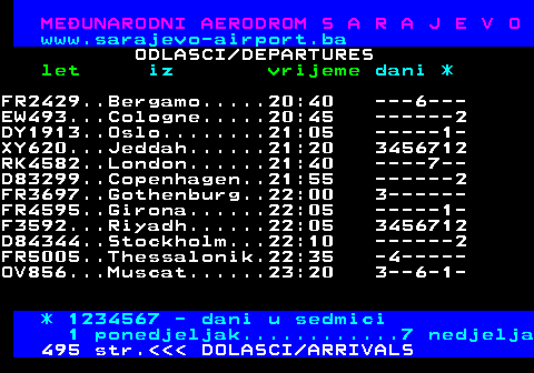 496.8 ME�UNARODNI AERODROM S A R A J E V O www.sarajevo-airport.ba ODLASCI DEPARTURES let iz vrijeme dani * FR2429..Bergamo.....20:40 ---6--- EW493...Cologne.....20:45 ------2 DY1913..Oslo........21:05 -----1- XY620...Jeddah......21:20 3456712 RK4582..London......21:40 ----7-- D83299..Copenhagen..21:55 ------2 FR3697..Gothenburg..22:00 3------ FR4595..Girona......22:05 -----1- F3592...Riyadh......22:05 3456712 D84344..Stockholm...22:10 ------2 FR5005..Thessalonik.22:35 -4----- OV856...Muscat......23:20 3--6-1- * 1234567 - dani u sedmici 1 ponedjeljak............7 nedjelja 495 str.    DOLASCI ARRIVALS