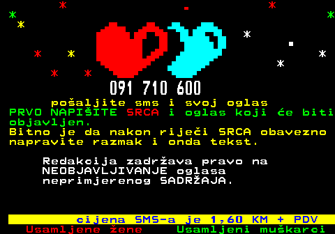 600.2 * * * * * * * * * * * * 091 710 600 po�aljite sms i svoj oglas PRVO NAPI�ITE SRCA i oglas koji �e biti objavljen. Bitno je da nakon rije�i SRCA obavezno napravite razmak i onda tekst. Redakcija zadr�ava pravo na NEOBJAVLJIVANJE oglasa neprimjerenog SADR�AJA. cijena SMS-a je 1,60 KM + PDV