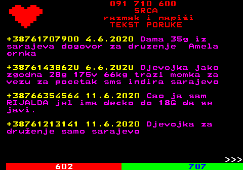 601.2 091 710 600 SRCA razmak i napi�i TEKST PORUKE +38761707900 4.6.2020 Dama 35g iz sarajeva dogovor za druzenje Amela crnka +38761438620 6.6.2020 Djevojka jako zgodna 28g 175v 66kg trazi momka za vezu za pocetak sms indira sarajevo +38766354564 11.6.2020 Cao ja sam RIJALDA jel ima decko do 18G da se javi. +38761213141 11.6.2020 Djevojka za dru�enje samo sarajevo    