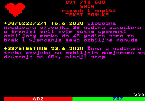 601.3 091 710 600 SRCA razmak i napi�i TEKST PORUKE +38762227271 16.6.2020 Slobodna neudavana djevojka 35 godina zaposlena u trznici zeli ovim putem upoznati ozbiljnog momka do 45 godina samo za brak i vjencanje samo ozbiljne ponude +38761561005 23.6.2020 �ena u godinama treba covjeka sa ozbiljnim namjerama za druzenje od 65+, mladji stop    