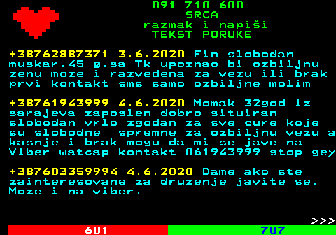 602.2 091 710 600 SRCA razmak i napi�i TEKST PORUKE +38762887371 3.6.2020 Fin slobodan muskar.45 g.sa Tk upoznao bi ozbiljnu zenu moze i razvedena za vezu ili brak prvi kontakt sms samo ozbiljne molim +38761943999 4.6.2020 Momak 32god iz sarajeva zaposlen dobro situiran slobodan vrlo zgodan za sve cure koje su slobodne spremne za ozbiljnu vezu a kasnje i brak mogu da mi se jave na Viber watcap kontakt 061943999 stop gey +387603359994 4.6.2020 Dame ako ste zainteresovane za druzenje javite se. Moze i na viber.    