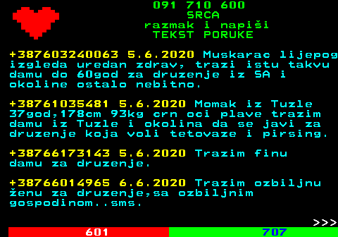 602.3 091 710 600 SRCA razmak i napi�i TEKST PORUKE +387603240063 5.6.2020 Muskarac lijepog izgleda uredan zdrav, trazi istu takvu damu do 60god za druzenje iz SA i okoline ostalo nebitno. +38761035481 5.6.2020 Momak iz Tuzle 37god,178cm 93kg crn oci plave trazim damu iz Tuzle i okolina da se javi za druzenje koja voli tetovaze i pirsing. +38766173143 5.6.2020 Trazim finu damu za druzenje. +38766014965 6.6.2020 Trazim ozbiljnu �enu za druzenje,sa ozbiljnim gospodinom..sms.    