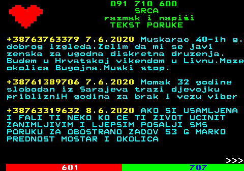 602.4 091 710 600 SRCA razmak i napi�i TEKST PORUKE +38763763379 7.6.2020 Muskarac 40-ih g. dobrog izgleda.Zelim da mi se javi zenska za ugodna diskretna druzenja. Budem u Hrvatskoj vikendom u Livnu.Moze okolica Bugojna.Muski stop. +38761389706 7.6.2020 Momak 32 godine slobodan iz Sarajeva trazi djevojku priblizniH godina za brak i vezu viber +38763319632 8.6.2020 AKO SI USAMLJENA I FALI TI NEKO KO CE TI ZIVOT UCINIT ZANIMLJIVIM I LJEPSIM POSALJI SMS PORUKU ZA OBOSTRANO ZADOV 53 G MARKO PREDNOST MOSTAR I OKOLICA    
