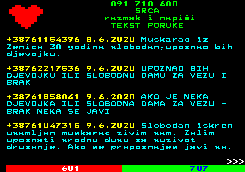 602.5 091 710 600 SRCA razmak i napi�i TEKST PORUKE +38761154396 8.6.2020 Muskarac iz Zenice 30 godina slobodan,upoznao bih djevojku. +38762217536 9.6.2020 UPOZNAO BIH DJEVOJKU ILI SLOBODNU DAMU ZA VEZU I BRAK +38761858041 9.6.2020 AKO JE NEKA DJEVOJKA ILI SLOBODNA DAMA ZA VEZU - BRAK NEKA SE JAVI +38761047315 9.6.2020 Slobodan iskren usamljen muskarac zivim sam. Zelim upoznati srodnu dusu za suzivot druzenje. Ako se prepoznajes javi se.    
