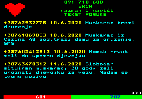 602.6 091 710 600 SRCA razmak i napi�i TEKST PORUKE +38762932775 10.6.2020 Muskarac trazi druzenje +38761069853 10.6.2020 Muskarac iz Cazina 48 god.trazi damu za druzenje. SMS +387603412513 10.6.2020 Momak hrvat zeli da upozna djevojku +38763470312 11.6.2020 Slobodan situiran muskarac, 30 god, zeli upoznati djevojku za vezu. Nadam se tvome pozivu.    