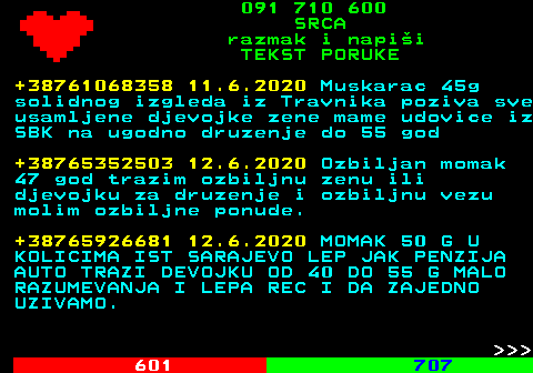 602.8 091 710 600 SRCA razmak i napi�i TEKST PORUKE +38761068358 11.6.2020 Muskarac 45g solidnog izgleda iz Travnika poziva sve usamljene djevojke zene mame udovice iz SBK na ugodno druzenje do 55 god +38765352503 12.6.2020 Ozbiljan momak 47 god trazim ozbiljnu zenu ili djevojku za druzenje i ozbiljnu vezu molim ozbiljne ponude. +38765926681 12.6.2020 MOMAK 50 G U KOLICIMA IST SARAJEVO LEP JAK PENZIJA AUTO TRAZI DEVOJKU OD 40 DO 55 G MALO RAZUMEVANJA I LEPA REC I DA ZAJEDNO UZIVAMO.    