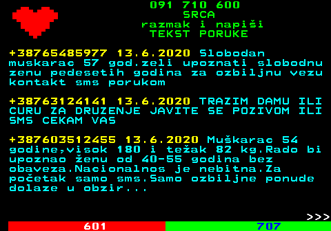 602.9 091 710 600 SRCA razmak i napi�i TEKST PORUKE +38765485977 13.6.2020 Slobodan muskarac 57 god.zeli upoznati slobodnu zenu pedesetih godina za ozbiljnu vezu kontakt sms porukom +38763124141 13.6.2020 TRAZIM DAMU ILI CURU ZA DRUZENJE JAVITE SE POZIVOM ILI SMS CEKAM VAS +387603512455 13.6.2020 Mu�karac 54 godine,visok 180 i te�ak 82 kg.Rado bi upoznao �enu od 40-55 godina bez obaveza.Nacionalnos je nebitna.Za po�etak samo sms.Samo ozbiljne ponude dolaze u obzir...    