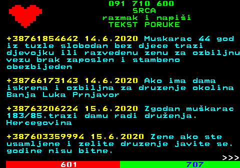 602.10 091 710 600 SRCA razmak i napi�i TEKST PORUKE +38761854642 14.6.2020 Muskarac 44 god iz tuzle slobodan bez djece trazi djevojku ili razvedenu zenu za ozbiljnu vezu brak zaposlen i stambeno obezbijeden +38766173143 14.6.2020 Ako ima dama iskrena i ozbiljna za druzenje okolina Banja Luka Prnjavor +38763206224 15.6.2020 Zgodan mu�karac 183 85.trazi damu radi dru�enja. Hercegovina +387603359994 15.6.2020 Zene ako ste usamljene i zelite druzenje javite se. godine nisu bitne.    