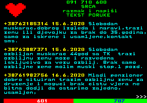 602.11 091 710 600 SRCA razmak i napi�i TEKST PORUKE +38762185314 15.6.2020 Slobodan muskarac,dobrog izgleda i naravi,trazi zenu ili djevojku za brak do 35.godina, samo za iskrene i usamljene,kontakt sms. +38762887371 15.6.2020 Slobodan ozbiljan muskarac 44god sa TK trazi ozbiljnu zenu moze i razvedena iskljucivo za vezu ozbilj. Brak samo ozbiljne zene molim muski stop.l pozd. +38761982756 16.6.2020 Mladi penzioner dobro situiran trazim ozbiljnu zenu za druzenje i moguci brak cistu vjera ne bitna dodji da ostarimo zajedno, usamljen,    