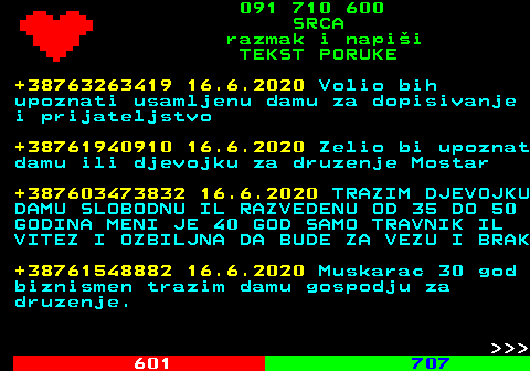 602.12 091 710 600 SRCA razmak i napi�i TEKST PORUKE +38763263419 16.6.2020 Volio bih upoznati usamljenu damu za dopisivanje i prijateljstvo +38761940910 16.6.2020 Zelio bi upoznat damu ili djevojku za druzenje Mostar +387603473832 16.6.2020 TRAZIM DJEVOJKU DAMU SLOBODNU IL RAZVEDENU OD 35 DO 50 GODINA MENI JE 40 GOD SAMO TRAVNIK IL VITEZ I OZBILJNA DA BUDE ZA VEZU I BRAK +38761548882 16.6.2020 Muskarac 30 god biznismen trazim damu gospodju za druzenje.    