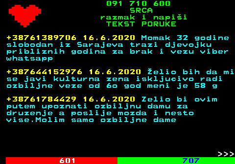 602.13 091 710 600 SRCA razmak i napi�i TEKST PORUKE +38761389706 16.6.2020 Momak 32 godine slobodan iz Sarajeva trazi djevojku pribliznih godina za brak i vezu viber whatsapp +387644152976 16.6.2020 �elio bih da mi se javi kulturna zena iskljucivo radi ozbiljne veze od 6o god meni je 58 g +38761784429 16.6.2020 Zelio bi ovim putem upoznati ozbiljnu damu za druzenje a poslije mozda i nesto vise.Molim samo ozbiljne dame    