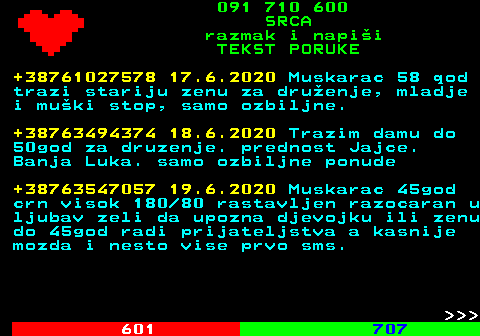 602.14 091 710 600 SRCA razmak i napi�i TEKST PORUKE +38761027578 17.6.2020 Muskarac 58 qod trazi stariju zenu za dru�enje, mladje i mu�ki stop, samo ozbiljne. +38763494374 18.6.2020 Trazim damu do 50god za druzenje. prednost Jajce. Banja Luka. samo ozbiljne ponude +38763547057 19.6.2020 Muskarac 45god crn visok 180 80 rastavljen razocaran u ljubav zeli da upozna djevojku ili zenu do 45god radi prijateljstva a kasnije mozda i nesto vise prvo sms.    