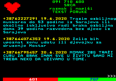 602.15 091 710 600 SRCA razmak i napi�i TEKST PORUKE +38762227291 19.6.2020 Trazim ozbiljnog muskarca do 53 godine iz Sarajeva ili okoline iskljucivo radi braka ozbiljna dama 39 godina razvedena bez djece iz Sarajeva +387644074352 19.6.2020 Zelio bih upoznat zenu udatu ili djevojku za druzenje Mostar +38766795457 20.6.2020 MOMAK 28G TRA�I CURU ZA BRAK IMAM SVE U �IV?TU SAMO MI TREBA NEKO DA U�IVAMO U TOME.    