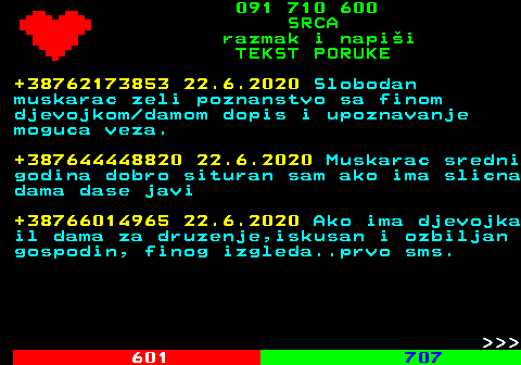 602.17 091 710 600 SRCA razmak i napi�i TEKST PORUKE +38762173853 22.6.2020 Slobodan muskarac zeli poznanstvo sa finom djevojkom damom dopis i upoznavanje moguca veza. +387644448820 22.6.2020 Muskarac sredni godina dobro situran sam ako ima slicna dama dase javi +38766014965 22.6.2020 Ako ima djevojka il dama za druzenje,iskusan i ozbiljan gospodin, finog izgleda..prvo sms.    