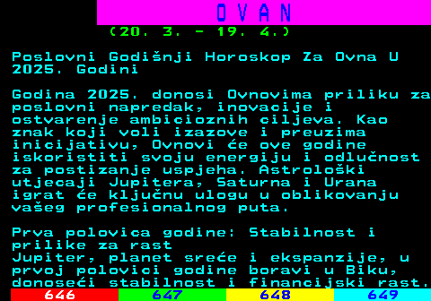645.6 O V A N (20. 3. - 19. 4.) Poslovni Godinji Horoskop Za Ovna U 2025. Godini Godina 2025. donosi Ovnovima priliku za poslovni napredak, inovacije i ostvarenje ambicioznih ciljeva. Kao znak koji voli izazove i preuzima inicijativu, Ovnovi e ove godine iskoristiti svoju energiju i odlunost za postizanje uspjeha. Astroloki utjecaji Jupitera, Saturna i Urana igrat e kljunu ulogu u oblikovanju vaeg profesionalnog puta. Prva polovica godine: Stabilnost i prilike za rast Jupiter, planet sree i ekspanzije, u prvoj polovici godine boravi u Biku, donosei stabilnost i financijski rast.