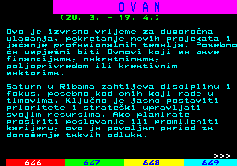 645.7 O V A N (20. 3. - 19. 4.) Ovo je izvrsno vrijeme za dugorona ulaganja, pokretanje novih projekata i jaanje profesionalnih temelja. Posebno e uspjeni biti Ovnovi koji se bave financijama, nekretninama, poljoprivredom ili kreativnim sektorima. Saturn u Ribama zahtijeva disciplinu i fokus, posebno kod onih koji rade u timovima. Kljuno je jasno postaviti prioritete i strateki upravljati svojim resursima. Ako planirate proiriti poslovanje ili promijeniti karijeru, ovo je povoljan period za donoenje takvih odluka.    