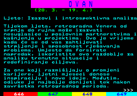 645.8 O V A N (20. 3. - 19. 4.) Ljeto: Izazovi i introspektivna analiza Tijekom ljeta, retrogradna Venera od srpnja do rujna moe izazvati nesuglasice u poslovnim partnerstvima i kanjenja u projektima. Ovo je vrijeme kada e se od vas zahtijevati strpljenje i sposobnost rjeavanja problema. Umjesto da forsirate napredak, iskoristite ovo razdoblje za analizu trenutne situacije i redefiniranje ciljeva. Za one koji razmiljaju o promjeni karijere, ljetni mjeseci donose inspiraciju i nove ideje. Meutim, odluke je najbolje donijeti tek nakon zavretka retrogradnog perioda.    
