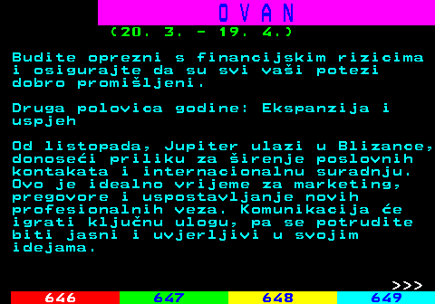 645.9 O V A N (20. 3. - 19. 4.) Budite oprezni s financijskim rizicima i osigurajte da su svi vai potezi dobro promiljeni. Druga polovica godine: Ekspanzija i uspjeh Od listopada, Jupiter ulazi u Blizance, donosei priliku za irenje poslovnih kontakata i internacionalnu suradnju. Ovo je idealno vrijeme za marketing, pregovore i uspostavljanje novih profesionalnih veza. Komunikacija e igrati kljunu ulogu, pa se potrudite biti jasni i uvjerljivi u svojim idejama.    