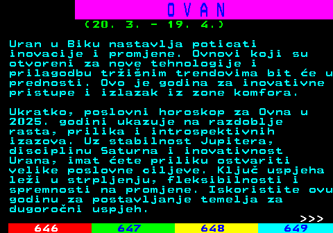 645.10 O V A N (20. 3. - 19. 4.) Uran u Biku nastavlja poticati inovacije i promjene. Ovnovi koji su otvoreni za nove tehnologije i prilagodbu trinim trendovima bit e u prednosti. Ovo je godina za inovativne pristupe i izlazak iz zone komfora. Ukratko, poslovni horoskop za Ovna u 2025. godini ukazuje na razdoblje rasta, prilika i introspektivnih izazova. Uz stabilnost Jupitera, disciplinu Saturna i inovativnost Urana, imat ete priliku ostvariti velike poslovne ciljeve. Klju uspjeha lei u strpljenju, fleksibilnosti i spremnosti na promjene. Iskoristite ovu godinu za postavljanje temelja za dugoroni uspjeh.    