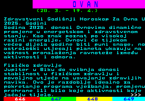 645.11 O V A N (20. 3. - 19. 4.) Zdravstveni Godinji Horoskop Za Ovna U 2025. Godini Godina 2025. donosi Ovnovima dinamine promjene u energetskom i zdravstvenom stanju. Kao znak poznat po visokoj razini energije, Ovnovi e tijekom veeg dijela godine biti puni snage, no astroloki utjecaji planeta ukazuju na vanost pronalaenja ravnotee izmeu aktivnosti i odmora. Fiziko zdravlje Jupiter u Biku do svibnja donosi stabilnost u fizikom zdravlju i povoljno utjee na usvajanje zdravijih navika. Ovo je razdoblje idealno za pokretanje programa vjebanja, promjenu prehrane ili bilo koje aktivnosti koje jaaju tijelo.    