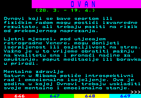 645.12 O V A N (20. 3. - 19. 4.) Ovnovi koji se bave sportom ili fizikim radom mogu postii izvanredne rezultate, ali trebaju paziti na rizik od prekomjernog naprezanja. Ljetni mjeseci, pod utjecajem retrogradne Venere, mogu donijeti iscrpljenost ili osjetljivost na stres. Vano je u to vrijeme obratiti panju na kvalitetu sna i pronai naine za oputanje, poput meditacije ili boravka u prirodi. Mentalno zdravlje Saturn u Ribama potie introspektivni rad i emocionalno iscjeljenje. Ovo je godina u kojoj Ovnovi trebaju uskladiti svoje mentalno i emocionalno stanje.    