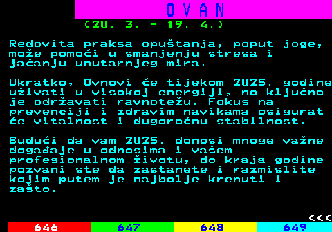 645.13 O V A N (20. 3. - 19. 4.) Redovita praksa oputanja, poput joge, moe pomoi u smanjenju stresa i jaanju unutarnjeg mira. Ukratko, Ovnovi e tijekom 2025. godine uivati u visokoj energiji, no kljuno je odravati ravnoteu. Fokus na prevenciji i zdravim navikama osigurat e vitalnost i dugoronu stabilnost. Budui da vam 2025. donosi mnoge vane dogaaje u odnosima i vaem profesionalnom ivotu, do kraja godine pozvani ste da zastanete i razmislite kojim putem je najbolje krenuti i zato.    