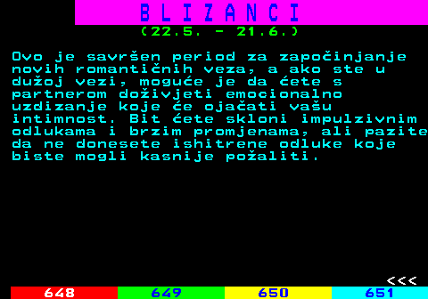 647.5 B L I Z A N C I (22.5. - 21.6.) Ovo je savren period za zapoinjanje novih romantinih veza, a ako ste u duoj vezi, mogue je da ete s partnerom doivjeti emocionalno uzdizanje koje e ojaati vau intimnost. Bit ete skloni impulzivnim odlukama i brzim promjenama, ali pazite da ne donesete ishitrene odluke koje biste mogli kasnije poaliti.    