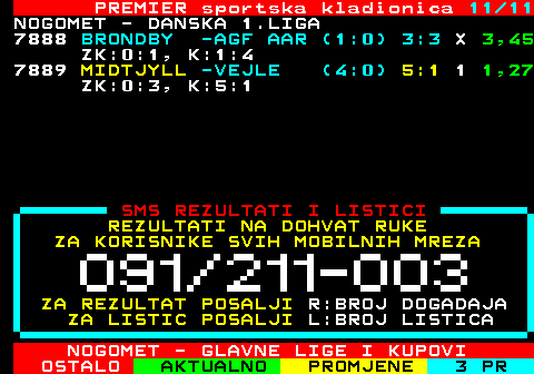 665.11 PREMIER sportska kladionica 11 11 NOGOMET - DANSKA 1.LIGA 7888 BRONDBY -AGF AAR (1:0) 3:3 X 3,45 ZK:0:1, K:1:4 7889 MIDTJYLL -VEJLE (4:0) 5:1 1 1,27 ZK:0:3, K:5:1 SMS REZULTATI I LISTICI REZULTATI NA DOHVAT RUKE ZA KORISNIKE SVIH MOBILNIH MREZA ZA REZULTAT POSALJI R:BROJ DOGADAJA ZA LISTIC POSALJI L:BROJ LISTICA NOGOMET - GLAVNE LIGE I KUPOVI
