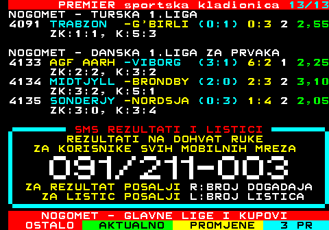 665.13 PREMIER sportska kladionica 13 13 NOGOMET - TURSKA 1.LIGA 4091 TRABZON -G BIRLI (0:1) 0:3 2 2,55 ZK:1:1, K:5:3 NOGOMET - DANSKA 1.LIGA ZA PRVAKA 4133 AGF AARH -VIBORG (3:1) 6:2 1 2,25 ZK:2:2, K:3:2 4134 MIDTJYLL -BRONDBY (2:0) 2:3 2 3,10 ZK:3:2, K:5:1 4135 SONDERJY -NORDSJA (0:3) 1:4 2 2,05 ZK:3:0, K:3:4 SMS REZULTATI I LISTICI REZULTATI NA DOHVAT RUKE ZA KORISNIKE SVIH MOBILNIH MREZA ZA REZULTAT POSALJI R:BROJ DOGADAJA ZA LISTIC POSALJI L:BROJ LISTICA NOGOMET - GLAVNE LIGE I KUPOVI