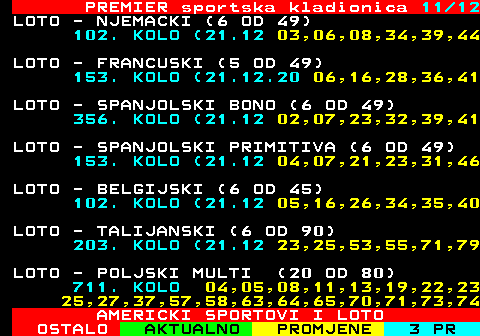 671.11 PREMIER sportska kladionica 11 12 LOTO - NJEMACKI (6 OD 49) 102. KOLO (21.12 03,06,08,34,39,44 LOTO - FRANCUSKI (5 OD 49) 153. KOLO (21.12.20 06,16,28,36,41 LOTO - SPANJOLSKI BONO (6 OD 49) 356. KOLO (21.12 02,07,23,32,39,41 LOTO - SPANJOLSKI PRIMITIVA (6 OD 49) 153. KOLO (21.12 04,07,21,23,31,46 LOTO - BELGIJSKI (6 OD 45) 102. KOLO (21.12 05,16,26,34,35,40 LOTO - TALIJANSKI (6 OD 90) 203. KOLO (21.12 23,25,53,55,71,79 LOTO - POLJSKI MULTI (20 OD 80) 711. KOLO 04,05,08,11,13,19,22,23 25,27,37,57,58,63,64,65,70,71,73,74 AMERICKI SPORTOVI I LOTO