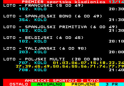 671.13 PREMIER sportska kladionica 13 14 LOTO - FRANCUSKI (5 OD 49) 152. KOLO 20:30 LOTO - SPANJOLSKI BONO (6 OD 49) 354. KOLO 21:30 LOTO - SPANJOLSKI PRIMITIVA (6 OD 49) 152. KOLO 21:30 LOTO - BELGIJSKI (6 OD 45) 102. KOLO 20:10 LOTO - TALIJANSKI (6 OD 90) 203. KOLO 20:00 LOTO - POLJSKI MULTI (20 OD 80) 707. KOLO 01,03,06,07,15,18,22,24 27,39,45,49,50,54,55,56,71,74,77,79 708. KOLO 21:40 AMERICKI SPORTOVI I LOTO
