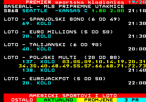 671.19 PREMIER sportska kladionica 19 20 BASEBALL - MLB PRIPREMNE UTAKMICE 5868 SEATTLE -KANSAS C 1,80 2,00 21:10 LOTO - SPANJOLSKI BONO (6 OD 49) 69. KOLO 21:30 LOTO - EURO MILLIONS (5 OD 50) 20. KOLO 21:30 LOTO - TALIJANSKI (6 OD 90) 40. KOLO 20:00 LOTO - POLJSKI MULTI (20 OD 80) 137. KOLO 03,05,09,10,14,19,20,31 34,35,40,48,49,55,57,66,68,71,72,73 138. KOLO 21:40 LOTO - EUROJACKPOT (5 OD 50) 20. KOLO 22:00 AMERICKI SPORTOVI I LOTO