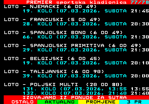 673.77 PREMIER sportska kladionica 77 78 LOTO - NJEMACKI (6 OD 49) 19. KOLO (07.03.2026, SUBOTA 21:45 LOTO - FRANCUSKI (5 OD 49) 28. KOLO (07.03.2026, SUBOTA 20:30 LOTO - SPANJOLSKI BONO (6 OD 49) 66. KOLO (07.03.2026, SUBOTA 21:30 LOTO - SPANJOLSKI PRIMITIVA (6 OD 49) 29. KOLO (07.03.2026, SUBOTA 21:30 LOTO - BELGIJSKI (6 OD 45) 19. KOLO (07.03.2026, SUBOTA 20:10 LOTO - TALIJANSKI (6 OD 90) 39. KOLO (07.03.2026, SUBOTA 20:00 LOTO - POLJSKI MULTI (20 OD 80) 131. KOLO (07.03.2026, 13:55 13:55 132. KOLO (07.03.2026, 21:40 21:40 IZDVAJAMO IZ PONUDE ZA SUTRA