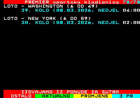673.78 PREMIER sportska kladionica 78 78 LOTO - WASHINGTON (6 OD 49) 29. KOLO (08.03.2026, NEDJEL 04:00 LOTO - NEW YORK (6 OD 59) 20. KOLO (08.03.2026, NEDJEL 02:00 IZDVAJAMO IZ PONUDE ZA SUTRA